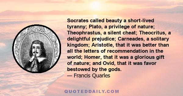 Socrates called beauty a short-lived tyranny; Plato, a privilege of nature; Theophrastus, a silent cheat; Theocritus, a delightful prejudice; Carneades, a solitary kingdom; Aristotle, that it was better than all the