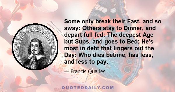 Some only break their Fast, and so away: Others stay to Dinner, and depart full fed: The deepest Age but Sups, and goes to Bed: He's most in debt that lingers out the Day: Who dies betime, has less, and less to pay.