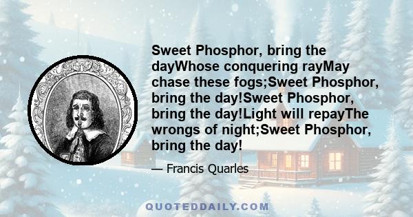 Sweet Phosphor, bring the dayWhose conquering rayMay chase these fogs;Sweet Phosphor, bring the day!Sweet Phosphor, bring the day!Light will repayThe wrongs of night;Sweet Phosphor, bring the day!