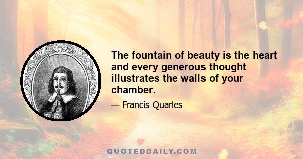 The fountain of beauty is the heart and every generous thought illustrates the walls of your chamber.