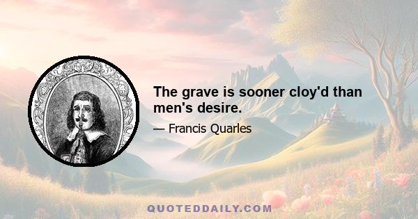 The grave is sooner cloy'd than men's desire.