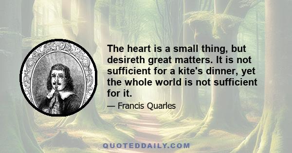 The heart is a small thing, but desireth great matters. It is not sufficient for a kite's dinner, yet the whole world is not sufficient for it.