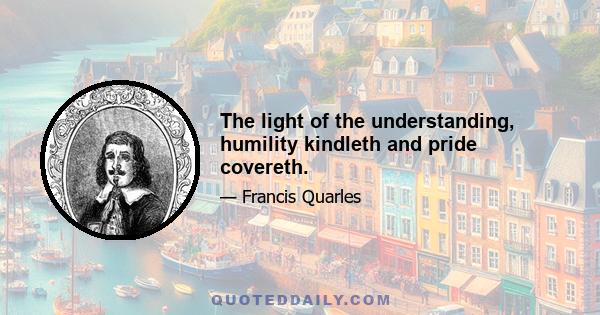 The light of the understanding, humility kindleth and pride covereth.