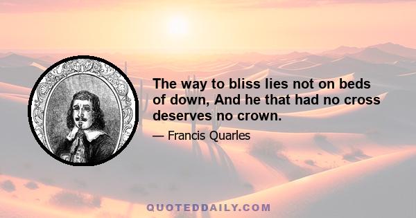 The way to bliss lies not on beds of down, And he that had no cross deserves no crown.