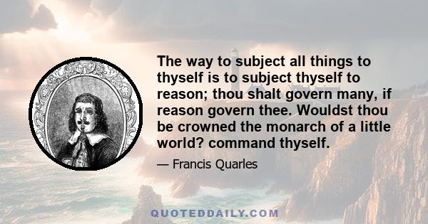 The way to subject all things to thyself is to subject thyself to reason; thou shalt govern many, if reason govern thee. Wouldst thou be crowned the monarch of a little world? command thyself.