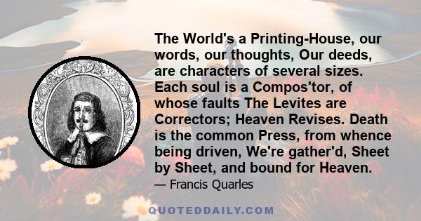 The World's a Printing-House, our words, our thoughts, Our deeds, are characters of several sizes. Each soul is a Compos'tor, of whose faults The Levites are Correctors; Heaven Revises. Death is the common Press, from