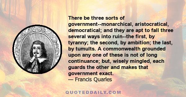 There be three sorts of government--monarchical, aristocratical, democratical; and they are apt to fall three several ways into ruin--the first, by tyranny; the second, by ambition; the last, by tumults. A commonwealth