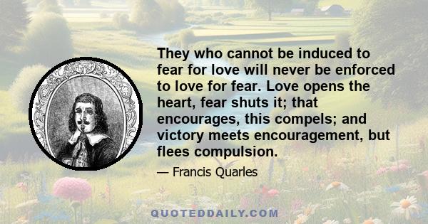 They who cannot be induced to fear for love will never be enforced to love for fear. Love opens the heart, fear shuts it; that encourages, this compels; and victory meets encouragement, but flees compulsion.