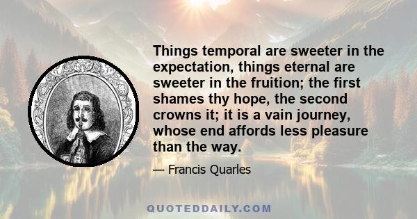 Things temporal are sweeter in the expectation, things eternal are sweeter in the fruition; the first shames thy hope, the second crowns it; it is a vain journey, whose end affords less pleasure than the way.