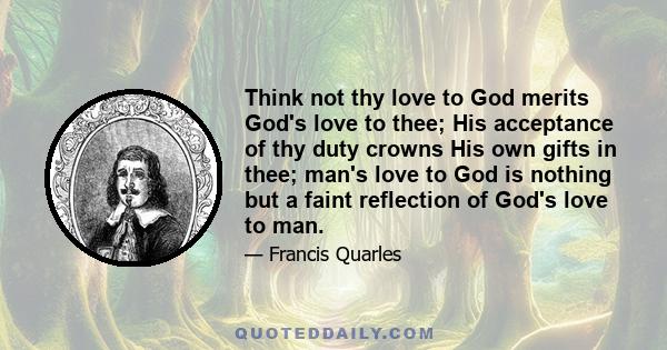 Think not thy love to God merits God's love to thee; His acceptance of thy duty crowns His own gifts in thee; man's love to God is nothing but a faint reflection of God's love to man.