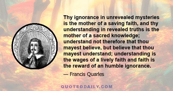 Thy ignorance in unrevealed mysteries is the mother of a saving faith, and thy understanding in revealed truths is the mother of a sacred knowledge; understand not therefore that thou mayest believe, but believe that