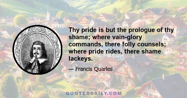 Thy pride is but the prologue of thy shame; where vain-glory commands, there folly counsels; where pride rides, there shame lackeys.