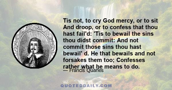 Tis not, to cry God mercy, or to sit And droop, or to confess that thou hast fail'd: 'Tis to bewail the sins thou didst commit: And not commit those sins thou hast bewail' d. He that bewails and not forsakes them too;