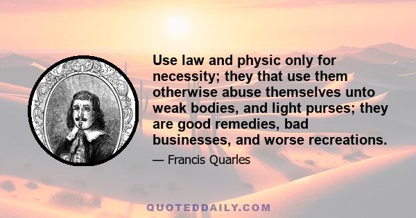 Use law and physic only for necessity; they that use them otherwise abuse themselves unto weak bodies, and light purses; they are good remedies, bad businesses, and worse recreations.