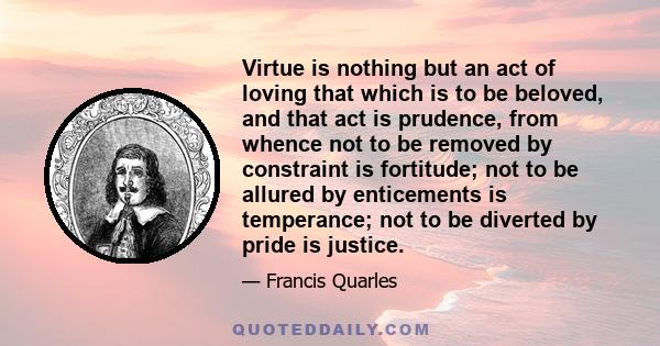 Virtue is nothing but an act of loving that which is to be beloved, and that act is prudence, from whence not to be removed by constraint is fortitude; not to be allured by enticements is temperance; not to be diverted