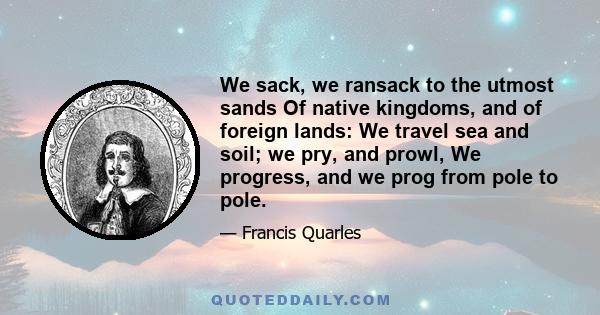 We sack, we ransack to the utmost sands Of native kingdoms, and of foreign lands: We travel sea and soil; we pry, and prowl, We progress, and we prog from pole to pole.