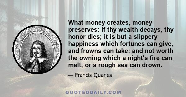 What money creates, money preserves: if thy wealth decays, thy honor dies; it is but a slippery happiness which fortunes can give, and frowns can take; and not worth the owning which a night's fire can melt, or a rough