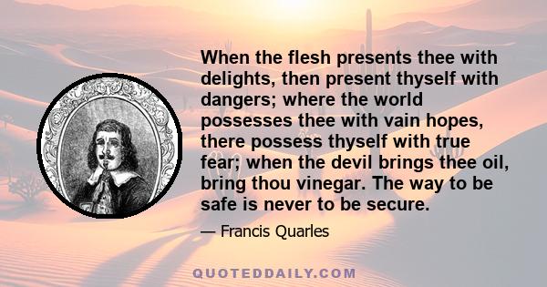 When the flesh presents thee with delights, then present thyself with dangers; where the world possesses thee with vain hopes, there possess thyself with true fear; when the devil brings thee oil, bring thou vinegar.