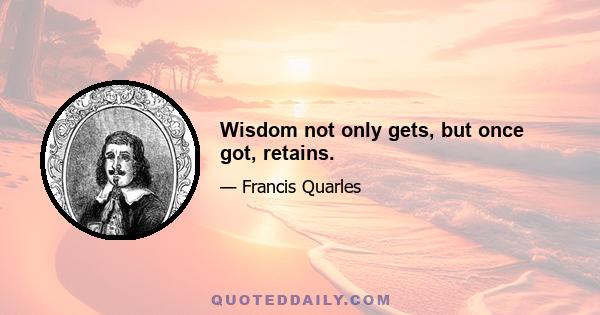 Wisdom not only gets, but once got, retains.