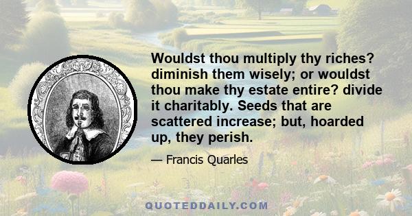 Wouldst thou multiply thy riches? diminish them wisely; or wouldst thou make thy estate entire? divide it charitably. Seeds that are scattered increase; but, hoarded up, they perish.