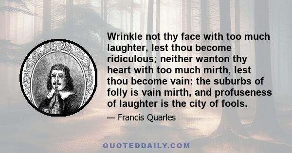 Wrinkle not thy face with too much laughter, lest thou become ridiculous; neither wanton thy heart with too much mirth, lest thou become vain: the suburbs of folly is vain mirth, and profuseness of laughter is the city