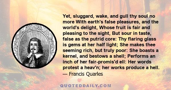 Yet, sluggard, wake, and gull thy soul no more With earth's false pleasures, and the world's delight, Whose fruit is fair and pleasing to the sight, But sour in taste, false as the putrid core: Thy flaring glass is gems 