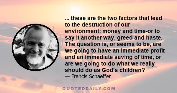 ... these are the two factors that lead to the destruction of our environment: money and time-or to say it another way, greed and haste. The question is, or seems to be, are we going to have an immediate profit and an