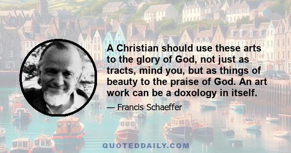 A Christian should use these arts to the glory of God, not just as tracts, mind you, but as things of beauty to the praise of God. An art work can be a doxology in itself.