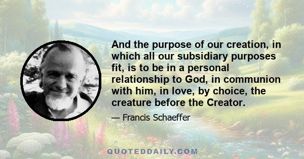 And the purpose of our creation, in which all our subsidiary purposes fit, is to be in a personal relationship to God, in communion with him, in love, by choice, the creature before the Creator.