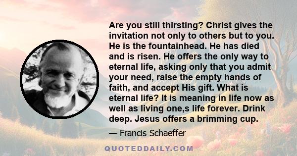 Are you still thirsting? Christ gives the invitation not only to others but to you. He is the fountainhead. He has died and is risen. He offers the only way to eternal life, asking only that you admit your need, raise