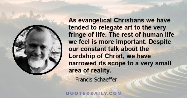 As evangelical Christians we have tended to relegate art to the very fringe of life. The rest of human life we feel is more important. Despite our constant talk about the Lordship of Christ, we have narrowed its scope