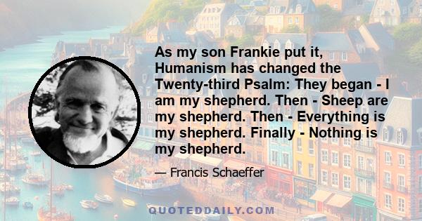 As my son Frankie put it, Humanism has changed the Twenty-third Psalm: They began - I am my shepherd. Then - Sheep are my shepherd. Then - Everything is my shepherd. Finally - Nothing is my shepherd.