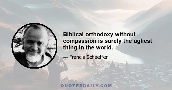 Biblical orthodoxy without compassion is surely the ugliest thing in the world.