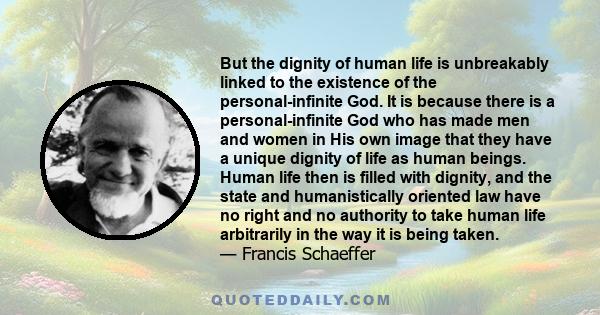 But the dignity of human life is unbreakably linked to the existence of the personal-infinite God. It is because there is a personal-infinite God who has made men and women in His own image that they have a unique