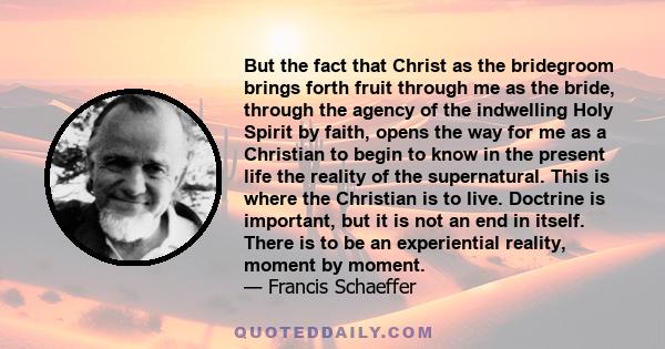 But the fact that Christ as the bridegroom brings forth fruit through me as the bride, through the agency of the indwelling Holy Spirit by faith, opens the way for me as a Christian to begin to know in the present life