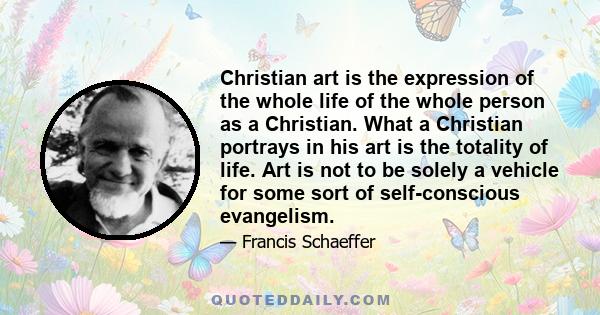 Christian art is the expression of the whole life of the whole person as a Christian. What a Christian portrays in his art is the totality of life. Art is not to be solely a vehicle for some sort of self-conscious