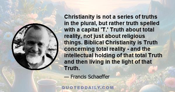 Christianity is not a series of truths in the plural, but rather truth spelled with a capital 'T.' Truth about total reality, not just about religious things. Biblical Christianity is Truth concerning total reality -