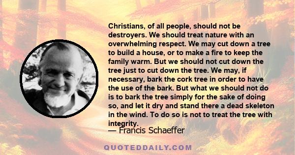 Christians, of all people, should not be destroyers. We should treat nature with an overwhelming respect. We may cut down a tree to build a house, or to make a fire to keep the family warm. But we should not cut down