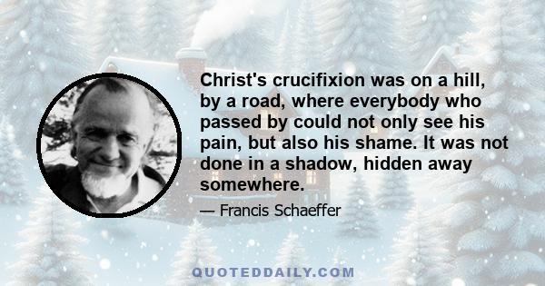 Christ's crucifixion was on a hill, by a road, where everybody who passed by could not only see his pain, but also his shame. It was not done in a shadow, hidden away somewhere.