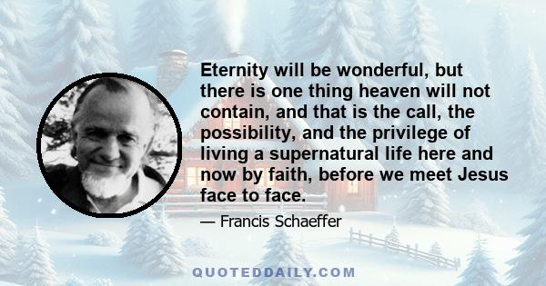 Eternity will be wonderful, but there is one thing heaven will not contain, and that is the call, the possibility, and the privilege of living a supernatural life here and now by faith, before we meet Jesus face to face.