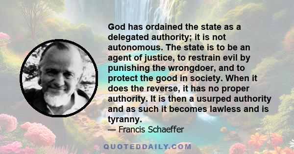 God has ordained the state as a delegated authority; it is not autonomous. The state is to be an agent of justice, to restrain evil by punishing the wrongdoer, and to protect the good in society. When it does the