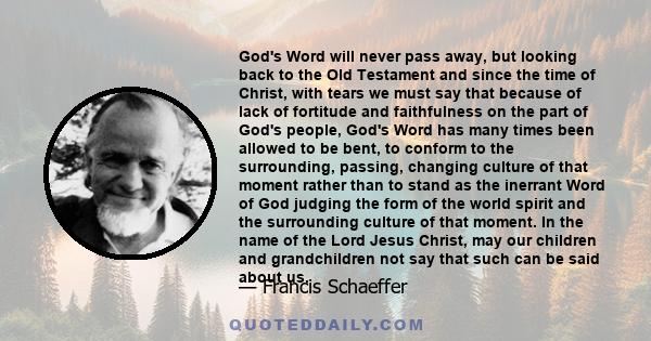 God's Word will never pass away, but looking back to the Old Testament and since the time of Christ, with tears we must say that because of lack of fortitude and faithfulness on the part of God's people, God's Word has