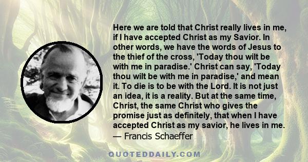 Here we are told that Christ really lives in me, if I have accepted Christ as my Savior. In other words, we have the words of Jesus to the thief of the cross, 'Today thou wilt be with me in paradise.' Christ can say,