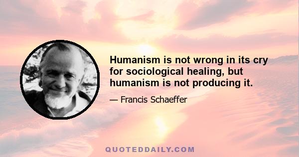 Humanism is not wrong in its cry for sociological healing, but humanism is not producing it.