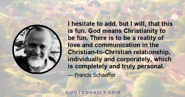 I hesitate to add, but I will, that this is fun. God means Christianity to be fun. There is to be a reality of love and communication in the Christian-to-Christian relationship, individually and corporately, which is