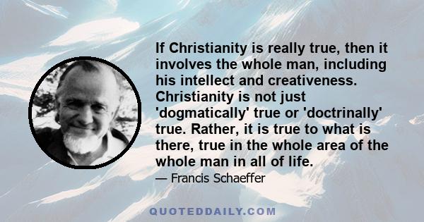 If Christianity is really true, then it involves the whole man, including his intellect and creativeness. Christianity is not just 'dogmatically' true or 'doctrinally' true. Rather, it is true to what is there, true in