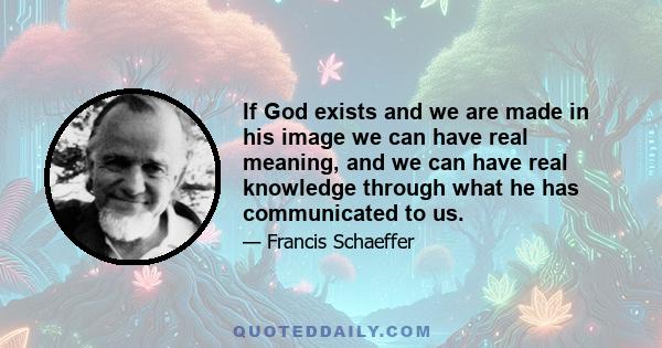 If God exists and we are made in his image we can have real meaning, and we can have real knowledge through what he has communicated to us.