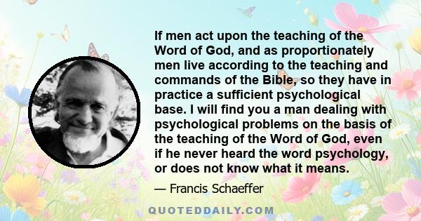 If men act upon the teaching of the Word of God, and as proportionately men live according to the teaching and commands of the Bible, so they have in practice a sufficient psychological base. I will find you a man