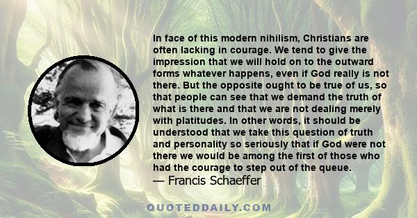 In face of this modern nihilism, Christians are often lacking in courage. We tend to give the impression that we will hold on to the outward forms whatever happens, even if God really is not there. But the opposite