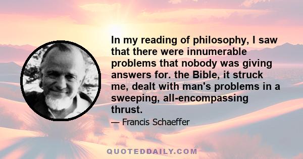 In my reading of philosophy, I saw that there were innumerable problems that nobody was giving answers for. the Bible, it struck me, dealt with man's problems in a sweeping, all-encompassing thrust.